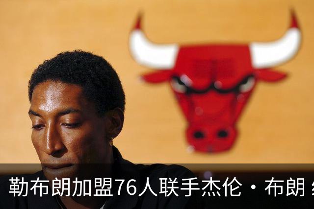勒布朗加盟76人联手杰伦·布朗 绿军东区冲冠再添巨兽