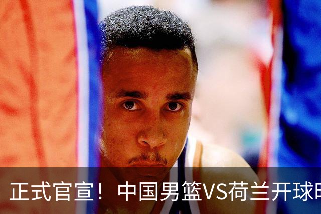 正式官宣！中国男篮VS荷兰开球时间敲定，央视直播，郭士强争胜